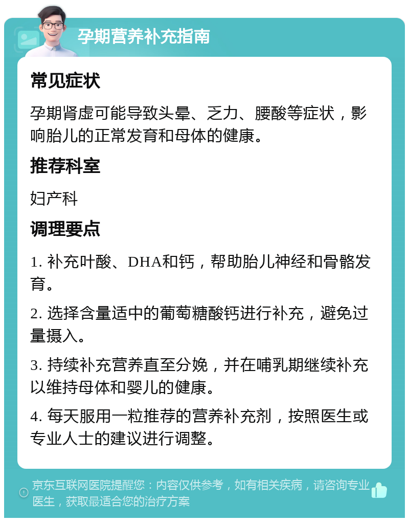 孕期营养补充指南 常见症状 孕期肾虚可能导致头晕、乏力、腰酸等症状，影响胎儿的正常发育和母体的健康。 推荐科室 妇产科 调理要点 1. 补充叶酸、DHA和钙，帮助胎儿神经和骨骼发育。 2. 选择含量适中的葡萄糖酸钙进行补充，避免过量摄入。 3. 持续补充营养直至分娩，并在哺乳期继续补充以维持母体和婴儿的健康。 4. 每天服用一粒推荐的营养补充剂，按照医生或专业人士的建议进行调整。