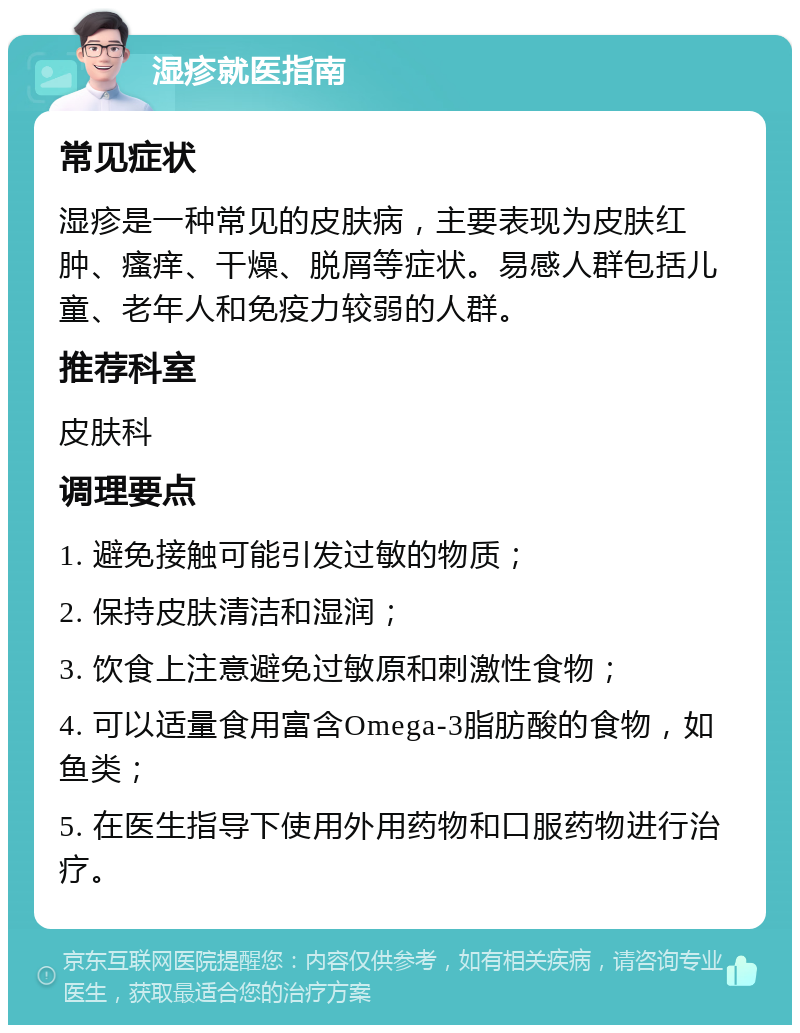 湿疹就医指南 常见症状 湿疹是一种常见的皮肤病，主要表现为皮肤红肿、瘙痒、干燥、脱屑等症状。易感人群包括儿童、老年人和免疫力较弱的人群。 推荐科室 皮肤科 调理要点 1. 避免接触可能引发过敏的物质； 2. 保持皮肤清洁和湿润； 3. 饮食上注意避免过敏原和刺激性食物； 4. 可以适量食用富含Omega-3脂肪酸的食物，如鱼类； 5. 在医生指导下使用外用药物和口服药物进行治疗。