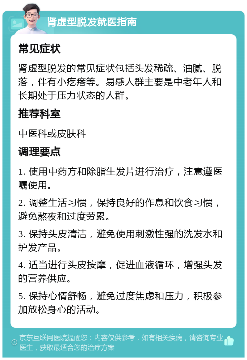 肾虚型脱发就医指南 常见症状 肾虚型脱发的常见症状包括头发稀疏、油腻、脱落，伴有小疙瘩等。易感人群主要是中老年人和长期处于压力状态的人群。 推荐科室 中医科或皮肤科 调理要点 1. 使用中药方和除脂生发片进行治疗，注意遵医嘱使用。 2. 调整生活习惯，保持良好的作息和饮食习惯，避免熬夜和过度劳累。 3. 保持头皮清洁，避免使用刺激性强的洗发水和护发产品。 4. 适当进行头皮按摩，促进血液循环，增强头发的营养供应。 5. 保持心情舒畅，避免过度焦虑和压力，积极参加放松身心的活动。