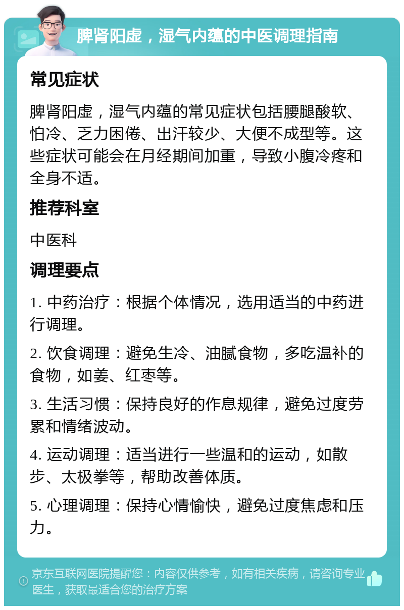 脾肾阳虚，湿气内蕴的中医调理指南 常见症状 脾肾阳虚，湿气内蕴的常见症状包括腰腿酸软、怕冷、乏力困倦、出汗较少、大便不成型等。这些症状可能会在月经期间加重，导致小腹冷疼和全身不适。 推荐科室 中医科 调理要点 1. 中药治疗：根据个体情况，选用适当的中药进行调理。 2. 饮食调理：避免生冷、油腻食物，多吃温补的食物，如姜、红枣等。 3. 生活习惯：保持良好的作息规律，避免过度劳累和情绪波动。 4. 运动调理：适当进行一些温和的运动，如散步、太极拳等，帮助改善体质。 5. 心理调理：保持心情愉快，避免过度焦虑和压力。