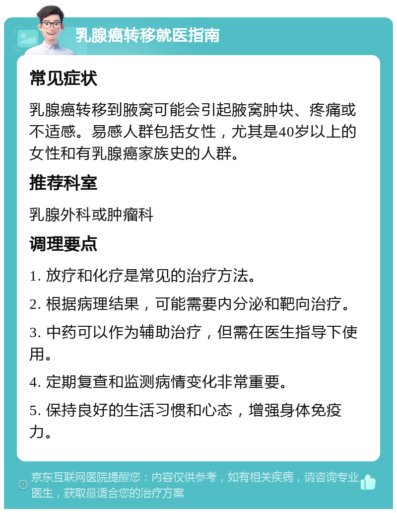 乳腺癌转移就医指南 常见症状 乳腺癌转移到腋窝可能会引起腋窝肿块、疼痛或不适感。易感人群包括女性，尤其是40岁以上的女性和有乳腺癌家族史的人群。 推荐科室 乳腺外科或肿瘤科 调理要点 1. 放疗和化疗是常见的治疗方法。 2. 根据病理结果，可能需要内分泌和靶向治疗。 3. 中药可以作为辅助治疗，但需在医生指导下使用。 4. 定期复查和监测病情变化非常重要。 5. 保持良好的生活习惯和心态，增强身体免疫力。