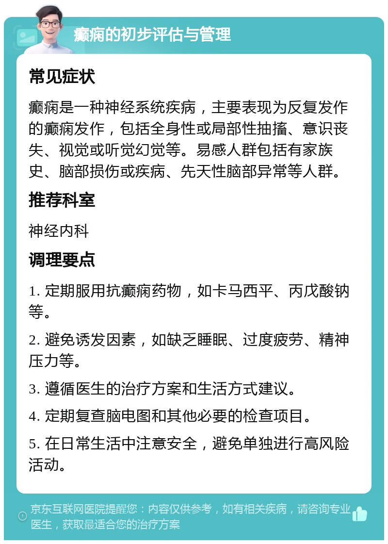 癫痫的初步评估与管理 常见症状 癫痫是一种神经系统疾病，主要表现为反复发作的癫痫发作，包括全身性或局部性抽搐、意识丧失、视觉或听觉幻觉等。易感人群包括有家族史、脑部损伤或疾病、先天性脑部异常等人群。 推荐科室 神经内科 调理要点 1. 定期服用抗癫痫药物，如卡马西平、丙戊酸钠等。 2. 避免诱发因素，如缺乏睡眠、过度疲劳、精神压力等。 3. 遵循医生的治疗方案和生活方式建议。 4. 定期复查脑电图和其他必要的检查项目。 5. 在日常生活中注意安全，避免单独进行高风险活动。