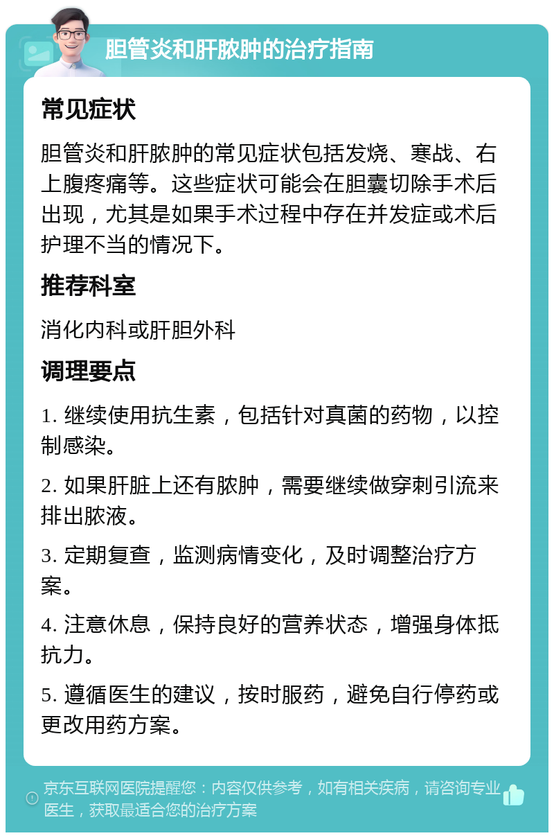 胆管炎和肝脓肿的治疗指南 常见症状 胆管炎和肝脓肿的常见症状包括发烧、寒战、右上腹疼痛等。这些症状可能会在胆囊切除手术后出现，尤其是如果手术过程中存在并发症或术后护理不当的情况下。 推荐科室 消化内科或肝胆外科 调理要点 1. 继续使用抗生素，包括针对真菌的药物，以控制感染。 2. 如果肝脏上还有脓肿，需要继续做穿刺引流来排出脓液。 3. 定期复查，监测病情变化，及时调整治疗方案。 4. 注意休息，保持良好的营养状态，增强身体抵抗力。 5. 遵循医生的建议，按时服药，避免自行停药或更改用药方案。