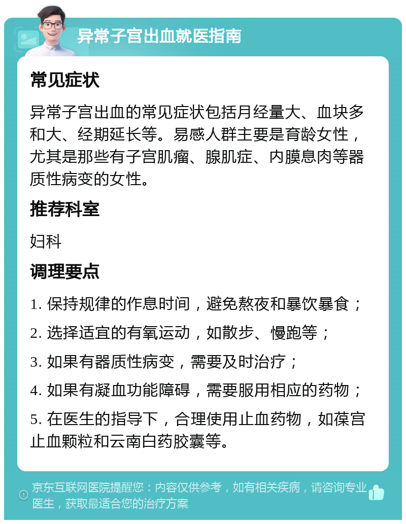 异常子宫出血就医指南 常见症状 异常子宫出血的常见症状包括月经量大、血块多和大、经期延长等。易感人群主要是育龄女性，尤其是那些有子宫肌瘤、腺肌症、内膜息肉等器质性病变的女性。 推荐科室 妇科 调理要点 1. 保持规律的作息时间，避免熬夜和暴饮暴食； 2. 选择适宜的有氧运动，如散步、慢跑等； 3. 如果有器质性病变，需要及时治疗； 4. 如果有凝血功能障碍，需要服用相应的药物； 5. 在医生的指导下，合理使用止血药物，如葆宫止血颗粒和云南白药胶囊等。