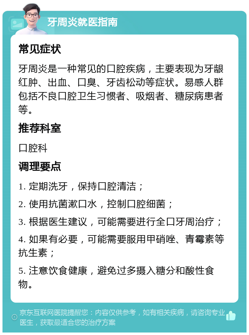 牙周炎就医指南 常见症状 牙周炎是一种常见的口腔疾病，主要表现为牙龈红肿、出血、口臭、牙齿松动等症状。易感人群包括不良口腔卫生习惯者、吸烟者、糖尿病患者等。 推荐科室 口腔科 调理要点 1. 定期洗牙，保持口腔清洁； 2. 使用抗菌漱口水，控制口腔细菌； 3. 根据医生建议，可能需要进行全口牙周治疗； 4. 如果有必要，可能需要服用甲硝唑、青霉素等抗生素； 5. 注意饮食健康，避免过多摄入糖分和酸性食物。