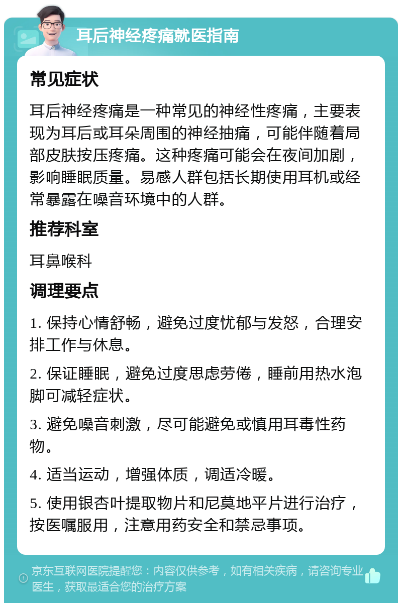 耳后神经疼痛就医指南 常见症状 耳后神经疼痛是一种常见的神经性疼痛，主要表现为耳后或耳朵周围的神经抽痛，可能伴随着局部皮肤按压疼痛。这种疼痛可能会在夜间加剧，影响睡眠质量。易感人群包括长期使用耳机或经常暴露在噪音环境中的人群。 推荐科室 耳鼻喉科 调理要点 1. 保持心情舒畅，避免过度忧郁与发怒，合理安排工作与休息。 2. 保证睡眠，避免过度思虑劳倦，睡前用热水泡脚可减轻症状。 3. 避免噪音刺激，尽可能避免或慎用耳毒性药物。 4. 适当运动，增强体质，调适冷暖。 5. 使用银杏叶提取物片和尼莫地平片进行治疗，按医嘱服用，注意用药安全和禁忌事项。