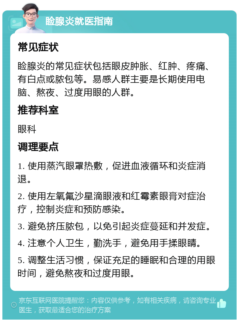 睑腺炎就医指南 常见症状 睑腺炎的常见症状包括眼皮肿胀、红肿、疼痛、有白点或脓包等。易感人群主要是长期使用电脑、熬夜、过度用眼的人群。 推荐科室 眼科 调理要点 1. 使用蒸汽眼罩热敷，促进血液循环和炎症消退。 2. 使用左氧氟沙星滴眼液和红霉素眼膏对症治疗，控制炎症和预防感染。 3. 避免挤压脓包，以免引起炎症蔓延和并发症。 4. 注意个人卫生，勤洗手，避免用手揉眼睛。 5. 调整生活习惯，保证充足的睡眠和合理的用眼时间，避免熬夜和过度用眼。