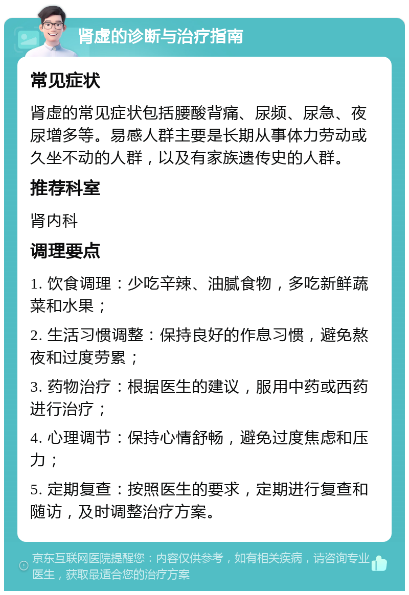 肾虚的诊断与治疗指南 常见症状 肾虚的常见症状包括腰酸背痛、尿频、尿急、夜尿增多等。易感人群主要是长期从事体力劳动或久坐不动的人群，以及有家族遗传史的人群。 推荐科室 肾内科 调理要点 1. 饮食调理：少吃辛辣、油腻食物，多吃新鲜蔬菜和水果； 2. 生活习惯调整：保持良好的作息习惯，避免熬夜和过度劳累； 3. 药物治疗：根据医生的建议，服用中药或西药进行治疗； 4. 心理调节：保持心情舒畅，避免过度焦虑和压力； 5. 定期复查：按照医生的要求，定期进行复查和随访，及时调整治疗方案。