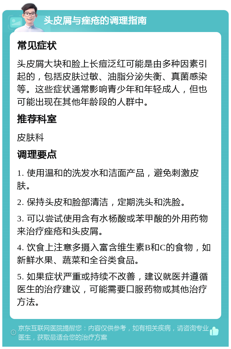 头皮屑与痤疮的调理指南 常见症状 头皮屑大块和脸上长痘泛红可能是由多种因素引起的，包括皮肤过敏、油脂分泌失衡、真菌感染等。这些症状通常影响青少年和年轻成人，但也可能出现在其他年龄段的人群中。 推荐科室 皮肤科 调理要点 1. 使用温和的洗发水和洁面产品，避免刺激皮肤。 2. 保持头皮和脸部清洁，定期洗头和洗脸。 3. 可以尝试使用含有水杨酸或苯甲酸的外用药物来治疗痤疮和头皮屑。 4. 饮食上注意多摄入富含维生素B和C的食物，如新鲜水果、蔬菜和全谷类食品。 5. 如果症状严重或持续不改善，建议就医并遵循医生的治疗建议，可能需要口服药物或其他治疗方法。