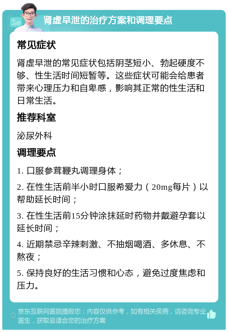 肾虚早泄的治疗方案和调理要点 常见症状 肾虚早泄的常见症状包括阴茎短小、勃起硬度不够、性生活时间短暂等。这些症状可能会给患者带来心理压力和自卑感，影响其正常的性生活和日常生活。 推荐科室 泌尿外科 调理要点 1. 口服参茸鞭丸调理身体； 2. 在性生活前半小时口服希爱力（20mg每片）以帮助延长时间； 3. 在性生活前15分钟涂抹延时药物并戴避孕套以延长时间； 4. 近期禁忌辛辣刺激、不抽烟喝酒、多休息、不熬夜； 5. 保持良好的生活习惯和心态，避免过度焦虑和压力。