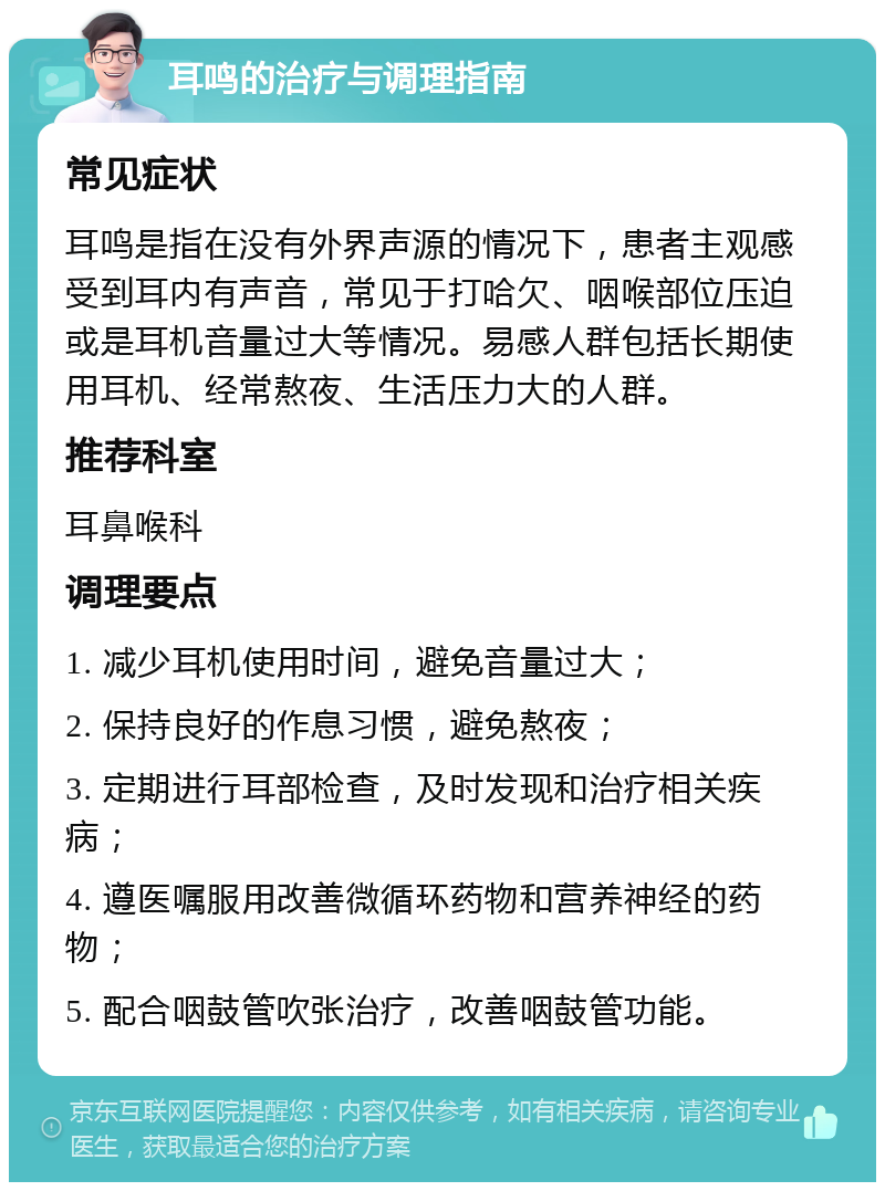 耳鸣的治疗与调理指南 常见症状 耳鸣是指在没有外界声源的情况下，患者主观感受到耳内有声音，常见于打哈欠、咽喉部位压迫或是耳机音量过大等情况。易感人群包括长期使用耳机、经常熬夜、生活压力大的人群。 推荐科室 耳鼻喉科 调理要点 1. 减少耳机使用时间，避免音量过大； 2. 保持良好的作息习惯，避免熬夜； 3. 定期进行耳部检查，及时发现和治疗相关疾病； 4. 遵医嘱服用改善微循环药物和营养神经的药物； 5. 配合咽鼓管吹张治疗，改善咽鼓管功能。