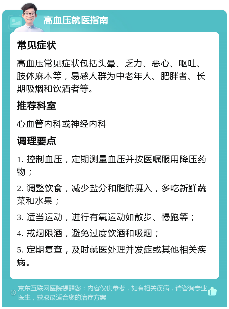 高血压就医指南 常见症状 高血压常见症状包括头晕、乏力、恶心、呕吐、肢体麻木等，易感人群为中老年人、肥胖者、长期吸烟和饮酒者等。 推荐科室 心血管内科或神经内科 调理要点 1. 控制血压，定期测量血压并按医嘱服用降压药物； 2. 调整饮食，减少盐分和脂肪摄入，多吃新鲜蔬菜和水果； 3. 适当运动，进行有氧运动如散步、慢跑等； 4. 戒烟限酒，避免过度饮酒和吸烟； 5. 定期复查，及时就医处理并发症或其他相关疾病。