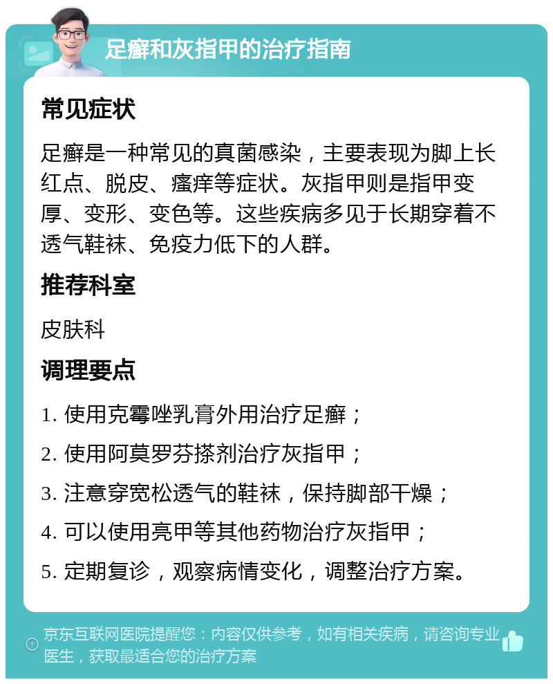 足癣和灰指甲的治疗指南 常见症状 足癣是一种常见的真菌感染，主要表现为脚上长红点、脱皮、瘙痒等症状。灰指甲则是指甲变厚、变形、变色等。这些疾病多见于长期穿着不透气鞋袜、免疫力低下的人群。 推荐科室 皮肤科 调理要点 1. 使用克霉唑乳膏外用治疗足癣； 2. 使用阿莫罗芬搽剂治疗灰指甲； 3. 注意穿宽松透气的鞋袜，保持脚部干燥； 4. 可以使用亮甲等其他药物治疗灰指甲； 5. 定期复诊，观察病情变化，调整治疗方案。