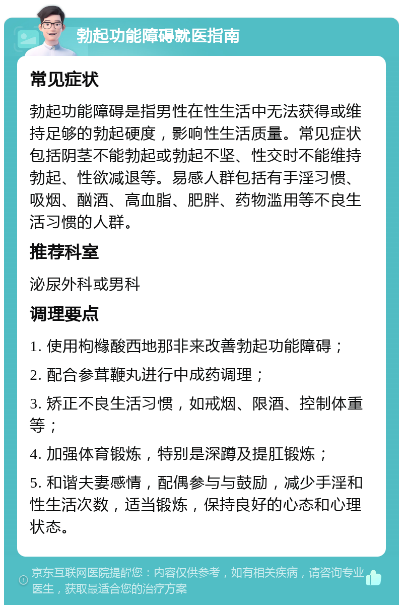 勃起功能障碍就医指南 常见症状 勃起功能障碍是指男性在性生活中无法获得或维持足够的勃起硬度，影响性生活质量。常见症状包括阴茎不能勃起或勃起不坚、性交时不能维持勃起、性欲减退等。易感人群包括有手淫习惯、吸烟、酗酒、高血脂、肥胖、药物滥用等不良生活习惯的人群。 推荐科室 泌尿外科或男科 调理要点 1. 使用枸橼酸西地那非来改善勃起功能障碍； 2. 配合参茸鞭丸进行中成药调理； 3. 矫正不良生活习惯，如戒烟、限酒、控制体重等； 4. 加强体育锻炼，特别是深蹲及提肛锻炼； 5. 和谐夫妻感情，配偶参与与鼓励，减少手淫和性生活次数，适当锻炼，保持良好的心态和心理状态。