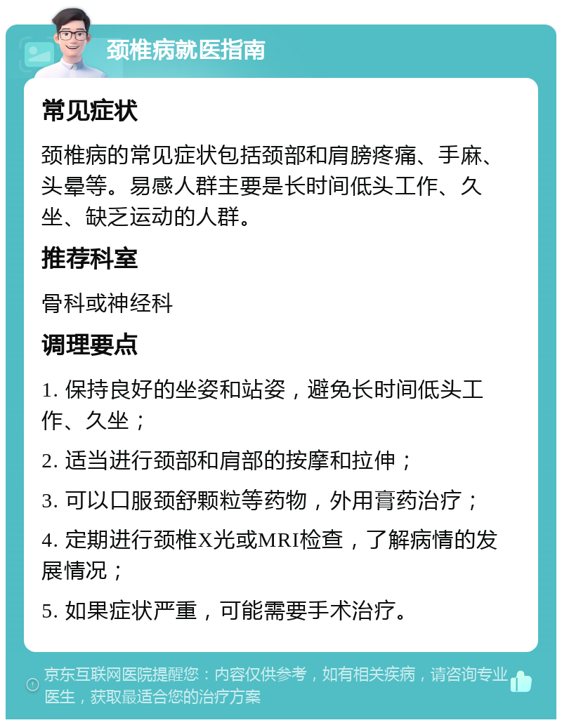 颈椎病就医指南 常见症状 颈椎病的常见症状包括颈部和肩膀疼痛、手麻、头晕等。易感人群主要是长时间低头工作、久坐、缺乏运动的人群。 推荐科室 骨科或神经科 调理要点 1. 保持良好的坐姿和站姿，避免长时间低头工作、久坐； 2. 适当进行颈部和肩部的按摩和拉伸； 3. 可以口服颈舒颗粒等药物，外用膏药治疗； 4. 定期进行颈椎X光或MRI检查，了解病情的发展情况； 5. 如果症状严重，可能需要手术治疗。