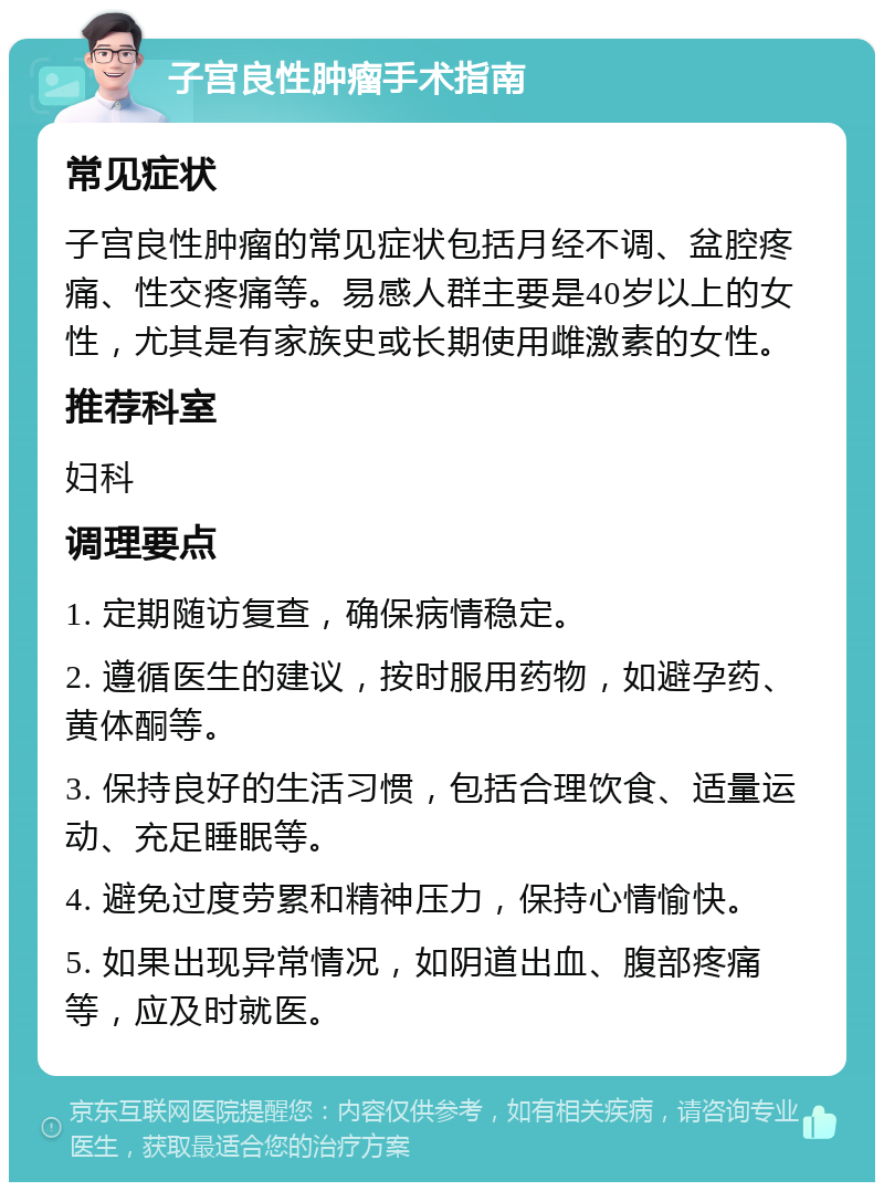 子宫良性肿瘤手术指南 常见症状 子宫良性肿瘤的常见症状包括月经不调、盆腔疼痛、性交疼痛等。易感人群主要是40岁以上的女性，尤其是有家族史或长期使用雌激素的女性。 推荐科室 妇科 调理要点 1. 定期随访复查，确保病情稳定。 2. 遵循医生的建议，按时服用药物，如避孕药、黄体酮等。 3. 保持良好的生活习惯，包括合理饮食、适量运动、充足睡眠等。 4. 避免过度劳累和精神压力，保持心情愉快。 5. 如果出现异常情况，如阴道出血、腹部疼痛等，应及时就医。