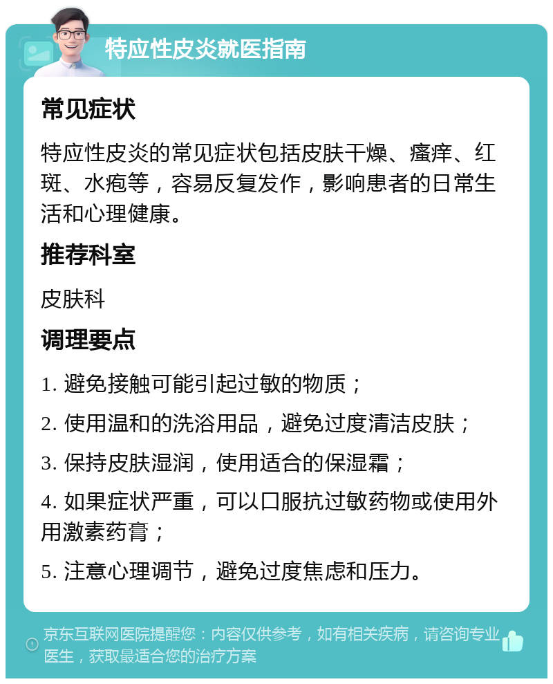 特应性皮炎就医指南 常见症状 特应性皮炎的常见症状包括皮肤干燥、瘙痒、红斑、水疱等，容易反复发作，影响患者的日常生活和心理健康。 推荐科室 皮肤科 调理要点 1. 避免接触可能引起过敏的物质； 2. 使用温和的洗浴用品，避免过度清洁皮肤； 3. 保持皮肤湿润，使用适合的保湿霜； 4. 如果症状严重，可以口服抗过敏药物或使用外用激素药膏； 5. 注意心理调节，避免过度焦虑和压力。