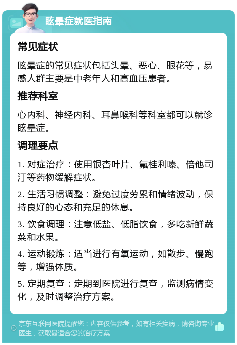 眩晕症就医指南 常见症状 眩晕症的常见症状包括头晕、恶心、眼花等，易感人群主要是中老年人和高血压患者。 推荐科室 心内科、神经内科、耳鼻喉科等科室都可以就诊眩晕症。 调理要点 1. 对症治疗：使用银杏叶片、氟桂利嗪、倍他司汀等药物缓解症状。 2. 生活习惯调整：避免过度劳累和情绪波动，保持良好的心态和充足的休息。 3. 饮食调理：注意低盐、低脂饮食，多吃新鲜蔬菜和水果。 4. 运动锻炼：适当进行有氧运动，如散步、慢跑等，增强体质。 5. 定期复查：定期到医院进行复查，监测病情变化，及时调整治疗方案。