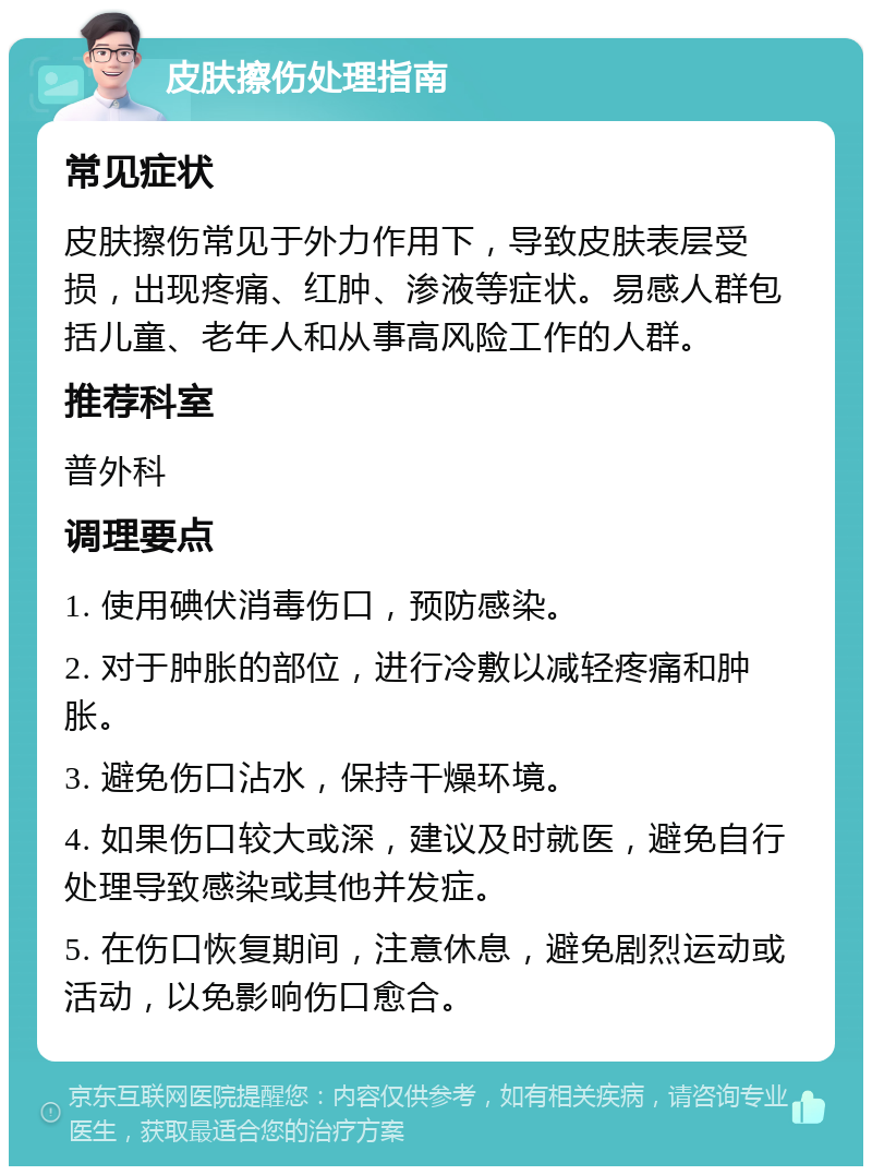 皮肤擦伤处理指南 常见症状 皮肤擦伤常见于外力作用下，导致皮肤表层受损，出现疼痛、红肿、渗液等症状。易感人群包括儿童、老年人和从事高风险工作的人群。 推荐科室 普外科 调理要点 1. 使用碘伏消毒伤口，预防感染。 2. 对于肿胀的部位，进行冷敷以减轻疼痛和肿胀。 3. 避免伤口沾水，保持干燥环境。 4. 如果伤口较大或深，建议及时就医，避免自行处理导致感染或其他并发症。 5. 在伤口恢复期间，注意休息，避免剧烈运动或活动，以免影响伤口愈合。