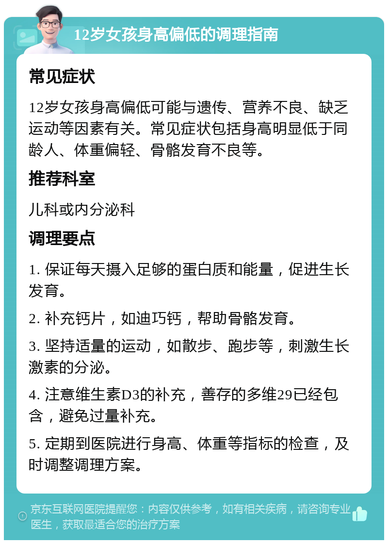 12岁女孩身高偏低的调理指南 常见症状 12岁女孩身高偏低可能与遗传、营养不良、缺乏运动等因素有关。常见症状包括身高明显低于同龄人、体重偏轻、骨骼发育不良等。 推荐科室 儿科或内分泌科 调理要点 1. 保证每天摄入足够的蛋白质和能量，促进生长发育。 2. 补充钙片，如迪巧钙，帮助骨骼发育。 3. 坚持适量的运动，如散步、跑步等，刺激生长激素的分泌。 4. 注意维生素D3的补充，善存的多维29已经包含，避免过量补充。 5. 定期到医院进行身高、体重等指标的检查，及时调整调理方案。