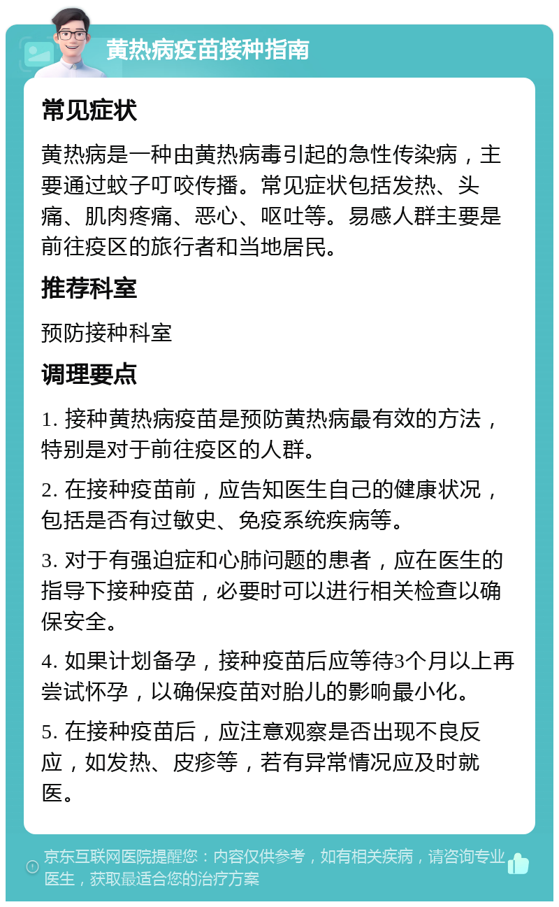 黄热病疫苗接种指南 常见症状 黄热病是一种由黄热病毒引起的急性传染病，主要通过蚊子叮咬传播。常见症状包括发热、头痛、肌肉疼痛、恶心、呕吐等。易感人群主要是前往疫区的旅行者和当地居民。 推荐科室 预防接种科室 调理要点 1. 接种黄热病疫苗是预防黄热病最有效的方法，特别是对于前往疫区的人群。 2. 在接种疫苗前，应告知医生自己的健康状况，包括是否有过敏史、免疫系统疾病等。 3. 对于有强迫症和心肺问题的患者，应在医生的指导下接种疫苗，必要时可以进行相关检查以确保安全。 4. 如果计划备孕，接种疫苗后应等待3个月以上再尝试怀孕，以确保疫苗对胎儿的影响最小化。 5. 在接种疫苗后，应注意观察是否出现不良反应，如发热、皮疹等，若有异常情况应及时就医。