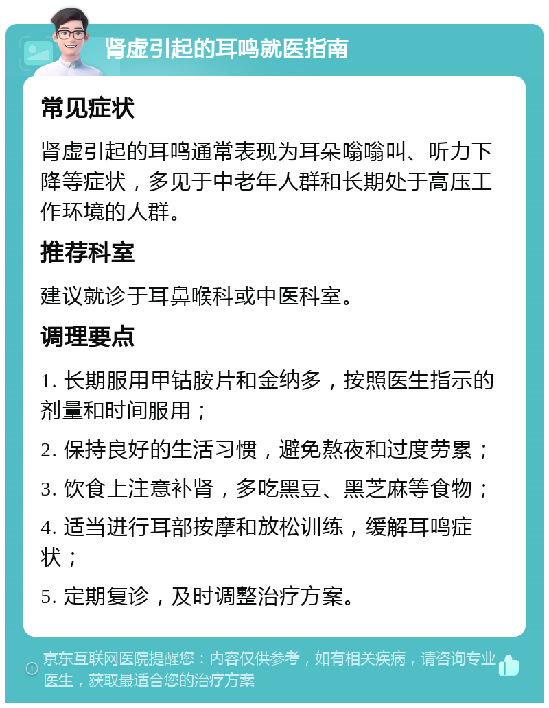 肾虚引起的耳鸣就医指南 常见症状 肾虚引起的耳鸣通常表现为耳朵嗡嗡叫、听力下降等症状，多见于中老年人群和长期处于高压工作环境的人群。 推荐科室 建议就诊于耳鼻喉科或中医科室。 调理要点 1. 长期服用甲钴胺片和金纳多，按照医生指示的剂量和时间服用； 2. 保持良好的生活习惯，避免熬夜和过度劳累； 3. 饮食上注意补肾，多吃黑豆、黑芝麻等食物； 4. 适当进行耳部按摩和放松训练，缓解耳鸣症状； 5. 定期复诊，及时调整治疗方案。