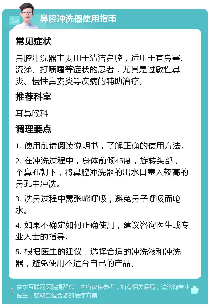 鼻腔冲洗器使用指南 常见症状 鼻腔冲洗器主要用于清洁鼻腔，适用于有鼻塞、流涕、打喷嚏等症状的患者，尤其是过敏性鼻炎、慢性鼻窦炎等疾病的辅助治疗。 推荐科室 耳鼻喉科 调理要点 1. 使用前请阅读说明书，了解正确的使用方法。 2. 在冲洗过程中，身体前倾45度，旋转头部，一个鼻孔朝下，将鼻腔冲洗器的出水口塞入较高的鼻孔中冲洗。 3. 洗鼻过程中需张嘴呼吸，避免鼻子呼吸而呛水。 4. 如果不确定如何正确使用，建议咨询医生或专业人士的指导。 5. 根据医生的建议，选择合适的冲洗液和冲洗器，避免使用不适合自己的产品。