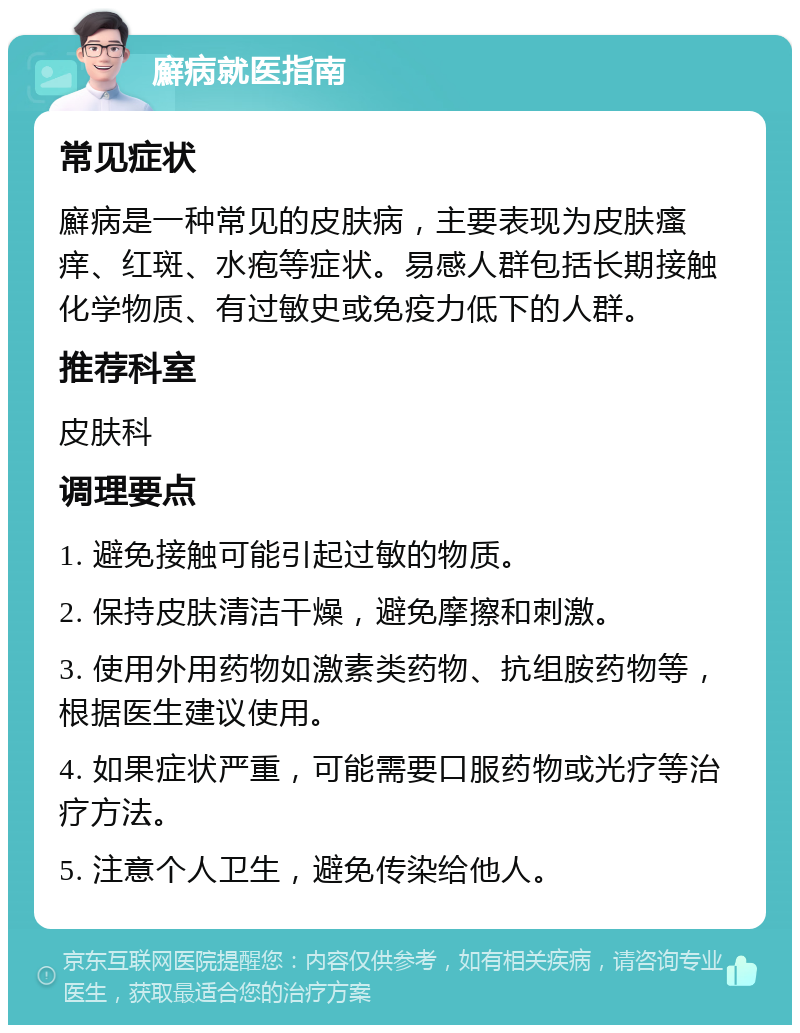 廯病就医指南 常见症状 廯病是一种常见的皮肤病，主要表现为皮肤瘙痒、红斑、水疱等症状。易感人群包括长期接触化学物质、有过敏史或免疫力低下的人群。 推荐科室 皮肤科 调理要点 1. 避免接触可能引起过敏的物质。 2. 保持皮肤清洁干燥，避免摩擦和刺激。 3. 使用外用药物如激素类药物、抗组胺药物等，根据医生建议使用。 4. 如果症状严重，可能需要口服药物或光疗等治疗方法。 5. 注意个人卫生，避免传染给他人。