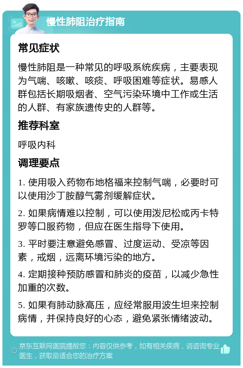 慢性肺阻治疗指南 常见症状 慢性肺阻是一种常见的呼吸系统疾病，主要表现为气喘、咳嗽、咳痰、呼吸困难等症状。易感人群包括长期吸烟者、空气污染环境中工作或生活的人群、有家族遗传史的人群等。 推荐科室 呼吸内科 调理要点 1. 使用吸入药物布地格福来控制气喘，必要时可以使用沙丁胺醇气雾剂缓解症状。 2. 如果病情难以控制，可以使用泼尼松或丙卡特罗等口服药物，但应在医生指导下使用。 3. 平时要注意避免感冒、过度运动、受凉等因素，戒烟，远离环境污染的地方。 4. 定期接种预防感冒和肺炎的疫苗，以减少急性加重的次数。 5. 如果有肺动脉高压，应经常服用波生坦来控制病情，并保持良好的心态，避免紧张情绪波动。