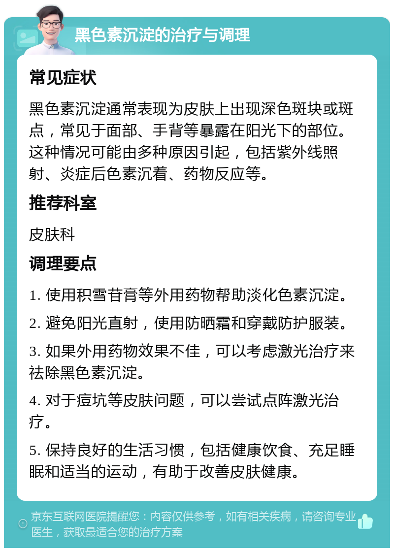 黑色素沉淀的治疗与调理 常见症状 黑色素沉淀通常表现为皮肤上出现深色斑块或斑点，常见于面部、手背等暴露在阳光下的部位。这种情况可能由多种原因引起，包括紫外线照射、炎症后色素沉着、药物反应等。 推荐科室 皮肤科 调理要点 1. 使用积雪苷膏等外用药物帮助淡化色素沉淀。 2. 避免阳光直射，使用防晒霜和穿戴防护服装。 3. 如果外用药物效果不佳，可以考虑激光治疗来祛除黑色素沉淀。 4. 对于痘坑等皮肤问题，可以尝试点阵激光治疗。 5. 保持良好的生活习惯，包括健康饮食、充足睡眠和适当的运动，有助于改善皮肤健康。