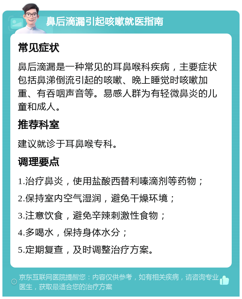 鼻后滴漏引起咳嗽就医指南 常见症状 鼻后滴漏是一种常见的耳鼻喉科疾病，主要症状包括鼻涕倒流引起的咳嗽、晚上睡觉时咳嗽加重、有吞咽声音等。易感人群为有轻微鼻炎的儿童和成人。 推荐科室 建议就诊于耳鼻喉专科。 调理要点 1.治疗鼻炎，使用盐酸西替利嗪滴剂等药物； 2.保持室内空气湿润，避免干燥环境； 3.注意饮食，避免辛辣刺激性食物； 4.多喝水，保持身体水分； 5.定期复查，及时调整治疗方案。