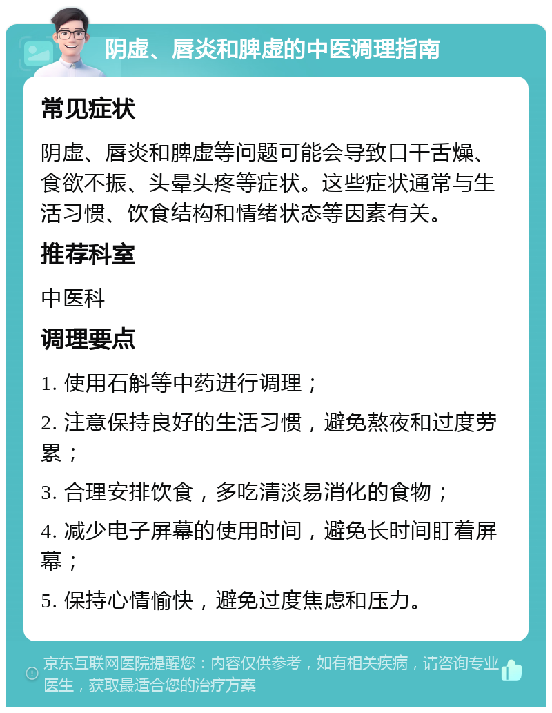 阴虚、唇炎和脾虚的中医调理指南 常见症状 阴虚、唇炎和脾虚等问题可能会导致口干舌燥、食欲不振、头晕头疼等症状。这些症状通常与生活习惯、饮食结构和情绪状态等因素有关。 推荐科室 中医科 调理要点 1. 使用石斛等中药进行调理； 2. 注意保持良好的生活习惯，避免熬夜和过度劳累； 3. 合理安排饮食，多吃清淡易消化的食物； 4. 减少电子屏幕的使用时间，避免长时间盯着屏幕； 5. 保持心情愉快，避免过度焦虑和压力。