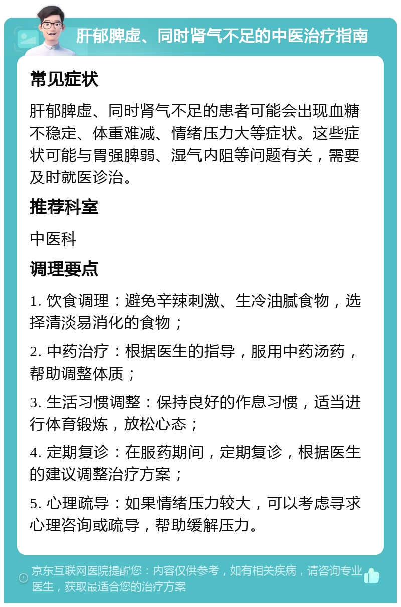 肝郁脾虚、同时肾气不足的中医治疗指南 常见症状 肝郁脾虚、同时肾气不足的患者可能会出现血糖不稳定、体重难减、情绪压力大等症状。这些症状可能与胃强脾弱、湿气内阻等问题有关，需要及时就医诊治。 推荐科室 中医科 调理要点 1. 饮食调理：避免辛辣刺激、生冷油腻食物，选择清淡易消化的食物； 2. 中药治疗：根据医生的指导，服用中药汤药，帮助调整体质； 3. 生活习惯调整：保持良好的作息习惯，适当进行体育锻炼，放松心态； 4. 定期复诊：在服药期间，定期复诊，根据医生的建议调整治疗方案； 5. 心理疏导：如果情绪压力较大，可以考虑寻求心理咨询或疏导，帮助缓解压力。