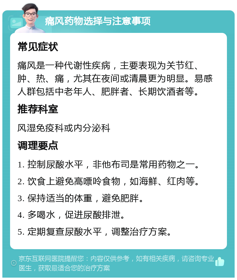 痛风药物选择与注意事项 常见症状 痛风是一种代谢性疾病，主要表现为关节红、肿、热、痛，尤其在夜间或清晨更为明显。易感人群包括中老年人、肥胖者、长期饮酒者等。 推荐科室 风湿免疫科或内分泌科 调理要点 1. 控制尿酸水平，非他布司是常用药物之一。 2. 饮食上避免高嘌呤食物，如海鲜、红肉等。 3. 保持适当的体重，避免肥胖。 4. 多喝水，促进尿酸排泄。 5. 定期复查尿酸水平，调整治疗方案。