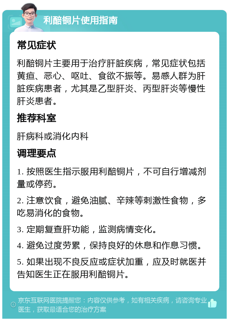 利醅铜片使用指南 常见症状 利醅铜片主要用于治疗肝脏疾病，常见症状包括黄疸、恶心、呕吐、食欲不振等。易感人群为肝脏疾病患者，尤其是乙型肝炎、丙型肝炎等慢性肝炎患者。 推荐科室 肝病科或消化内科 调理要点 1. 按照医生指示服用利醅铜片，不可自行增减剂量或停药。 2. 注意饮食，避免油腻、辛辣等刺激性食物，多吃易消化的食物。 3. 定期复查肝功能，监测病情变化。 4. 避免过度劳累，保持良好的休息和作息习惯。 5. 如果出现不良反应或症状加重，应及时就医并告知医生正在服用利醅铜片。