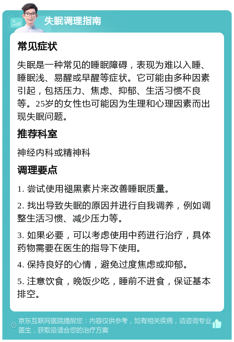 失眠调理指南 常见症状 失眠是一种常见的睡眠障碍，表现为难以入睡、睡眠浅、易醒或早醒等症状。它可能由多种因素引起，包括压力、焦虑、抑郁、生活习惯不良等。25岁的女性也可能因为生理和心理因素而出现失眠问题。 推荐科室 神经内科或精神科 调理要点 1. 尝试使用褪黑素片来改善睡眠质量。 2. 找出导致失眠的原因并进行自我调养，例如调整生活习惯、减少压力等。 3. 如果必要，可以考虑使用中药进行治疗，具体药物需要在医生的指导下使用。 4. 保持良好的心情，避免过度焦虑或抑郁。 5. 注意饮食，晚饭少吃，睡前不进食，保证基本排空。