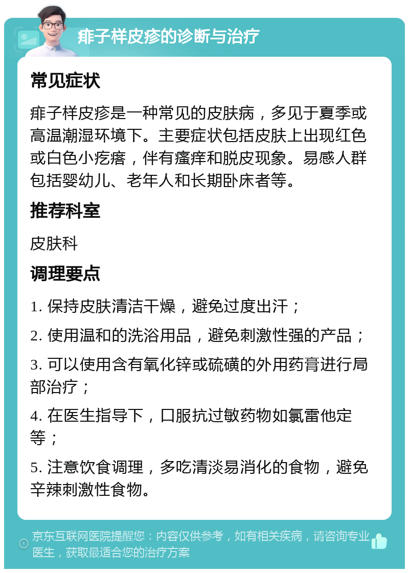 痱子样皮疹的诊断与治疗 常见症状 痱子样皮疹是一种常见的皮肤病，多见于夏季或高温潮湿环境下。主要症状包括皮肤上出现红色或白色小疙瘩，伴有瘙痒和脱皮现象。易感人群包括婴幼儿、老年人和长期卧床者等。 推荐科室 皮肤科 调理要点 1. 保持皮肤清洁干燥，避免过度出汗； 2. 使用温和的洗浴用品，避免刺激性强的产品； 3. 可以使用含有氧化锌或硫磺的外用药膏进行局部治疗； 4. 在医生指导下，口服抗过敏药物如氯雷他定等； 5. 注意饮食调理，多吃清淡易消化的食物，避免辛辣刺激性食物。