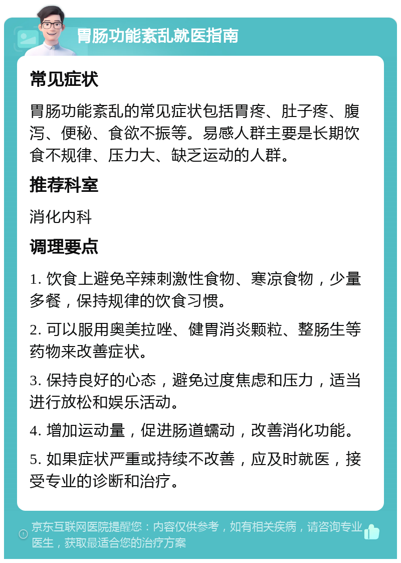 胃肠功能紊乱就医指南 常见症状 胃肠功能紊乱的常见症状包括胃疼、肚子疼、腹泻、便秘、食欲不振等。易感人群主要是长期饮食不规律、压力大、缺乏运动的人群。 推荐科室 消化内科 调理要点 1. 饮食上避免辛辣刺激性食物、寒凉食物，少量多餐，保持规律的饮食习惯。 2. 可以服用奥美拉唑、健胃消炎颗粒、整肠生等药物来改善症状。 3. 保持良好的心态，避免过度焦虑和压力，适当进行放松和娱乐活动。 4. 增加运动量，促进肠道蠕动，改善消化功能。 5. 如果症状严重或持续不改善，应及时就医，接受专业的诊断和治疗。