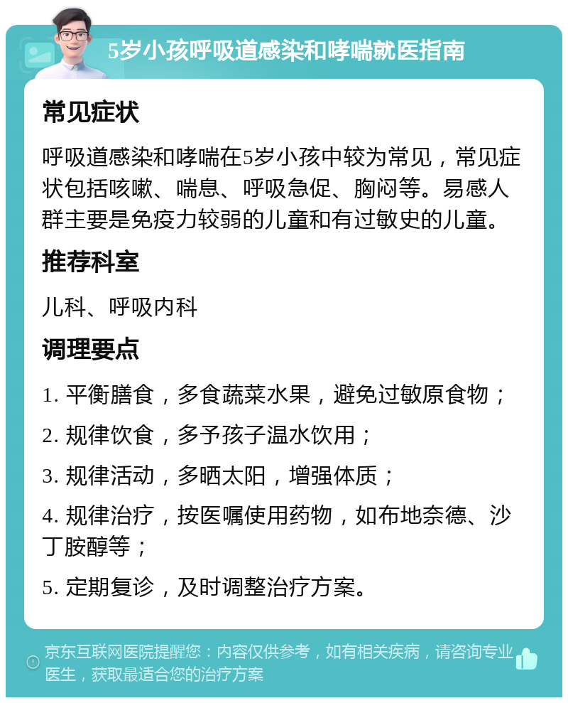 5岁小孩呼吸道感染和哮喘就医指南 常见症状 呼吸道感染和哮喘在5岁小孩中较为常见，常见症状包括咳嗽、喘息、呼吸急促、胸闷等。易感人群主要是免疫力较弱的儿童和有过敏史的儿童。 推荐科室 儿科、呼吸内科 调理要点 1. 平衡膳食，多食蔬菜水果，避免过敏原食物； 2. 规律饮食，多予孩子温水饮用； 3. 规律活动，多晒太阳，增强体质； 4. 规律治疗，按医嘱使用药物，如布地奈德、沙丁胺醇等； 5. 定期复诊，及时调整治疗方案。