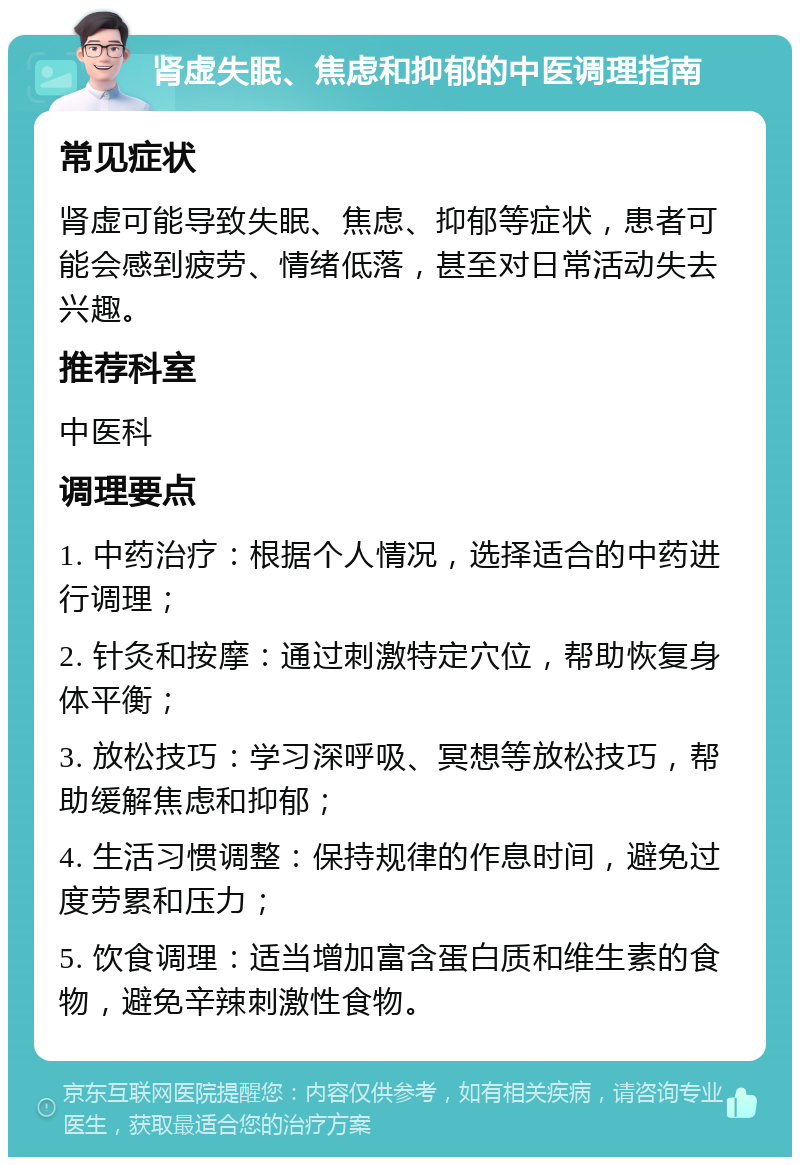 肾虚失眠、焦虑和抑郁的中医调理指南 常见症状 肾虚可能导致失眠、焦虑、抑郁等症状，患者可能会感到疲劳、情绪低落，甚至对日常活动失去兴趣。 推荐科室 中医科 调理要点 1. 中药治疗：根据个人情况，选择适合的中药进行调理； 2. 针灸和按摩：通过刺激特定穴位，帮助恢复身体平衡； 3. 放松技巧：学习深呼吸、冥想等放松技巧，帮助缓解焦虑和抑郁； 4. 生活习惯调整：保持规律的作息时间，避免过度劳累和压力； 5. 饮食调理：适当增加富含蛋白质和维生素的食物，避免辛辣刺激性食物。