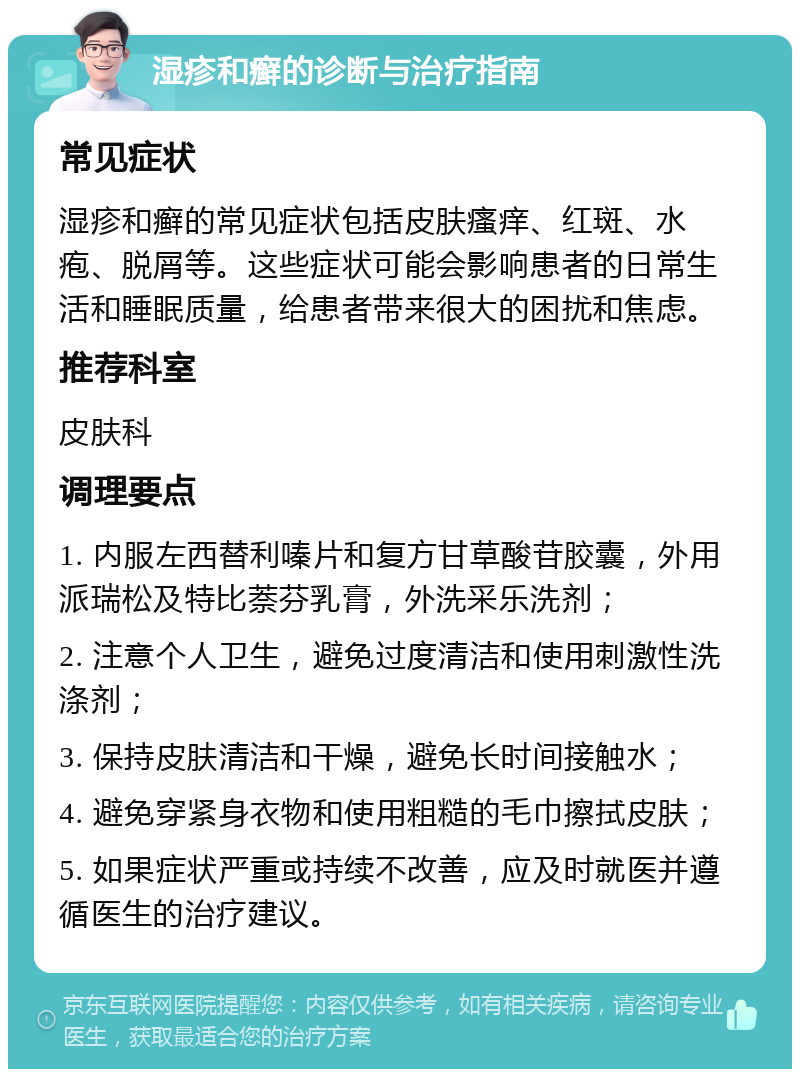 湿疹和癣的诊断与治疗指南 常见症状 湿疹和癣的常见症状包括皮肤瘙痒、红斑、水疱、脱屑等。这些症状可能会影响患者的日常生活和睡眠质量，给患者带来很大的困扰和焦虑。 推荐科室 皮肤科 调理要点 1. 内服左西替利嗪片和复方甘草酸苷胶囊，外用派瑞松及特比萘芬乳膏，外洗采乐洗剂； 2. 注意个人卫生，避免过度清洁和使用刺激性洗涤剂； 3. 保持皮肤清洁和干燥，避免长时间接触水； 4. 避免穿紧身衣物和使用粗糙的毛巾擦拭皮肤； 5. 如果症状严重或持续不改善，应及时就医并遵循医生的治疗建议。