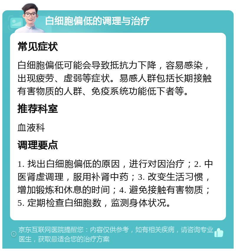 白细胞偏低的调理与治疗 常见症状 白细胞偏低可能会导致抵抗力下降，容易感染，出现疲劳、虚弱等症状。易感人群包括长期接触有害物质的人群、免疫系统功能低下者等。 推荐科室 血液科 调理要点 1. 找出白细胞偏低的原因，进行对因治疗；2. 中医肾虚调理，服用补肾中药；3. 改变生活习惯，增加锻炼和休息的时间；4. 避免接触有害物质；5. 定期检查白细胞数，监测身体状况。