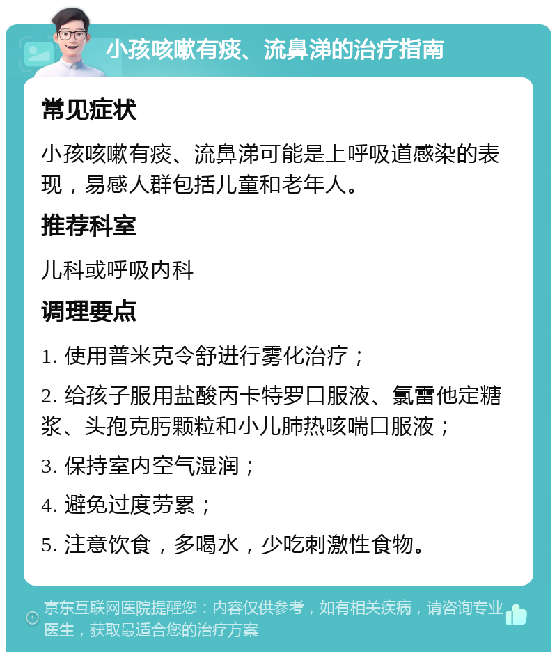 小孩咳嗽有痰、流鼻涕的治疗指南 常见症状 小孩咳嗽有痰、流鼻涕可能是上呼吸道感染的表现，易感人群包括儿童和老年人。 推荐科室 儿科或呼吸内科 调理要点 1. 使用普米克令舒进行雾化治疗； 2. 给孩子服用盐酸丙卡特罗口服液、氯雷他定糖浆、头孢克肟颗粒和小儿肺热咳喘口服液； 3. 保持室内空气湿润； 4. 避免过度劳累； 5. 注意饮食，多喝水，少吃刺激性食物。