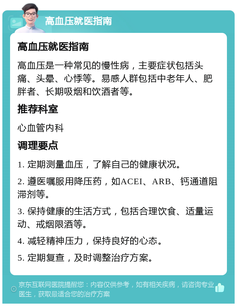 高血压就医指南 高血压就医指南 高血压是一种常见的慢性病，主要症状包括头痛、头晕、心悸等。易感人群包括中老年人、肥胖者、长期吸烟和饮酒者等。 推荐科室 心血管内科 调理要点 1. 定期测量血压，了解自己的健康状况。 2. 遵医嘱服用降压药，如ACEI、ARB、钙通道阻滞剂等。 3. 保持健康的生活方式，包括合理饮食、适量运动、戒烟限酒等。 4. 减轻精神压力，保持良好的心态。 5. 定期复查，及时调整治疗方案。