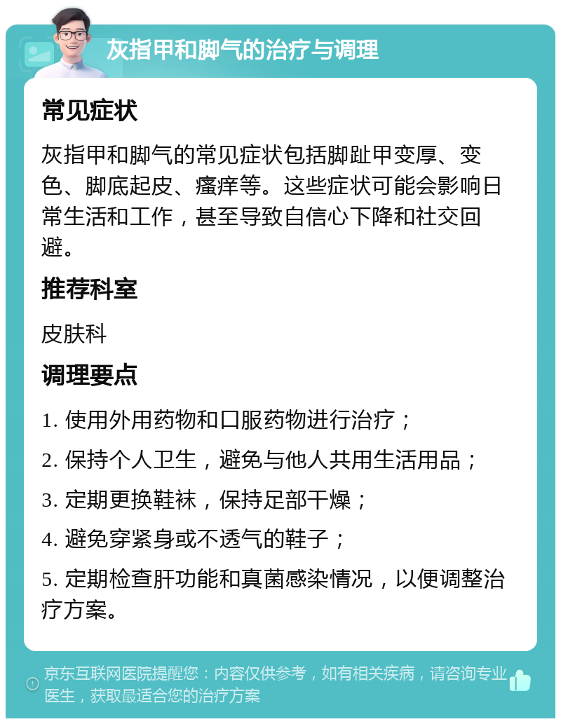 灰指甲和脚气的治疗与调理 常见症状 灰指甲和脚气的常见症状包括脚趾甲变厚、变色、脚底起皮、瘙痒等。这些症状可能会影响日常生活和工作，甚至导致自信心下降和社交回避。 推荐科室 皮肤科 调理要点 1. 使用外用药物和口服药物进行治疗； 2. 保持个人卫生，避免与他人共用生活用品； 3. 定期更换鞋袜，保持足部干燥； 4. 避免穿紧身或不透气的鞋子； 5. 定期检查肝功能和真菌感染情况，以便调整治疗方案。