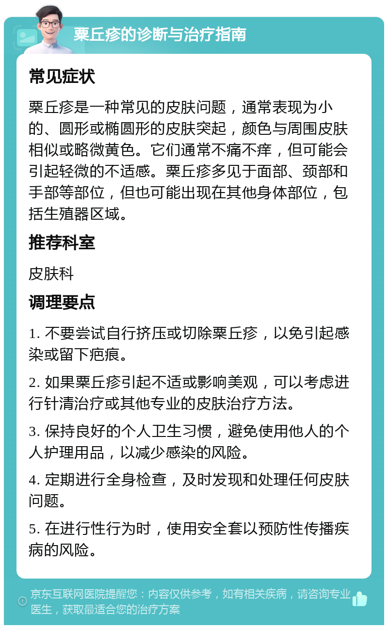 粟丘疹的诊断与治疗指南 常见症状 粟丘疹是一种常见的皮肤问题，通常表现为小的、圆形或椭圆形的皮肤突起，颜色与周围皮肤相似或略微黄色。它们通常不痛不痒，但可能会引起轻微的不适感。粟丘疹多见于面部、颈部和手部等部位，但也可能出现在其他身体部位，包括生殖器区域。 推荐科室 皮肤科 调理要点 1. 不要尝试自行挤压或切除粟丘疹，以免引起感染或留下疤痕。 2. 如果粟丘疹引起不适或影响美观，可以考虑进行针清治疗或其他专业的皮肤治疗方法。 3. 保持良好的个人卫生习惯，避免使用他人的个人护理用品，以减少感染的风险。 4. 定期进行全身检查，及时发现和处理任何皮肤问题。 5. 在进行性行为时，使用安全套以预防性传播疾病的风险。