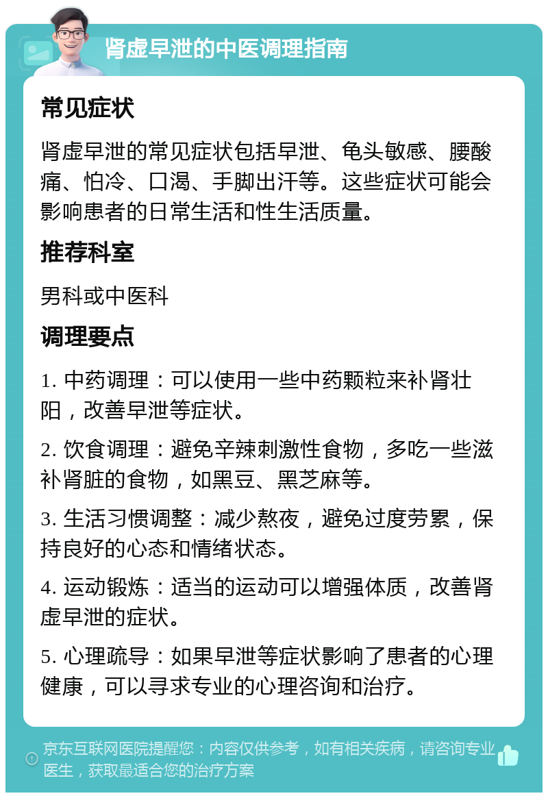 肾虚早泄的中医调理指南 常见症状 肾虚早泄的常见症状包括早泄、龟头敏感、腰酸痛、怕冷、口渴、手脚出汗等。这些症状可能会影响患者的日常生活和性生活质量。 推荐科室 男科或中医科 调理要点 1. 中药调理：可以使用一些中药颗粒来补肾壮阳，改善早泄等症状。 2. 饮食调理：避免辛辣刺激性食物，多吃一些滋补肾脏的食物，如黑豆、黑芝麻等。 3. 生活习惯调整：减少熬夜，避免过度劳累，保持良好的心态和情绪状态。 4. 运动锻炼：适当的运动可以增强体质，改善肾虚早泄的症状。 5. 心理疏导：如果早泄等症状影响了患者的心理健康，可以寻求专业的心理咨询和治疗。