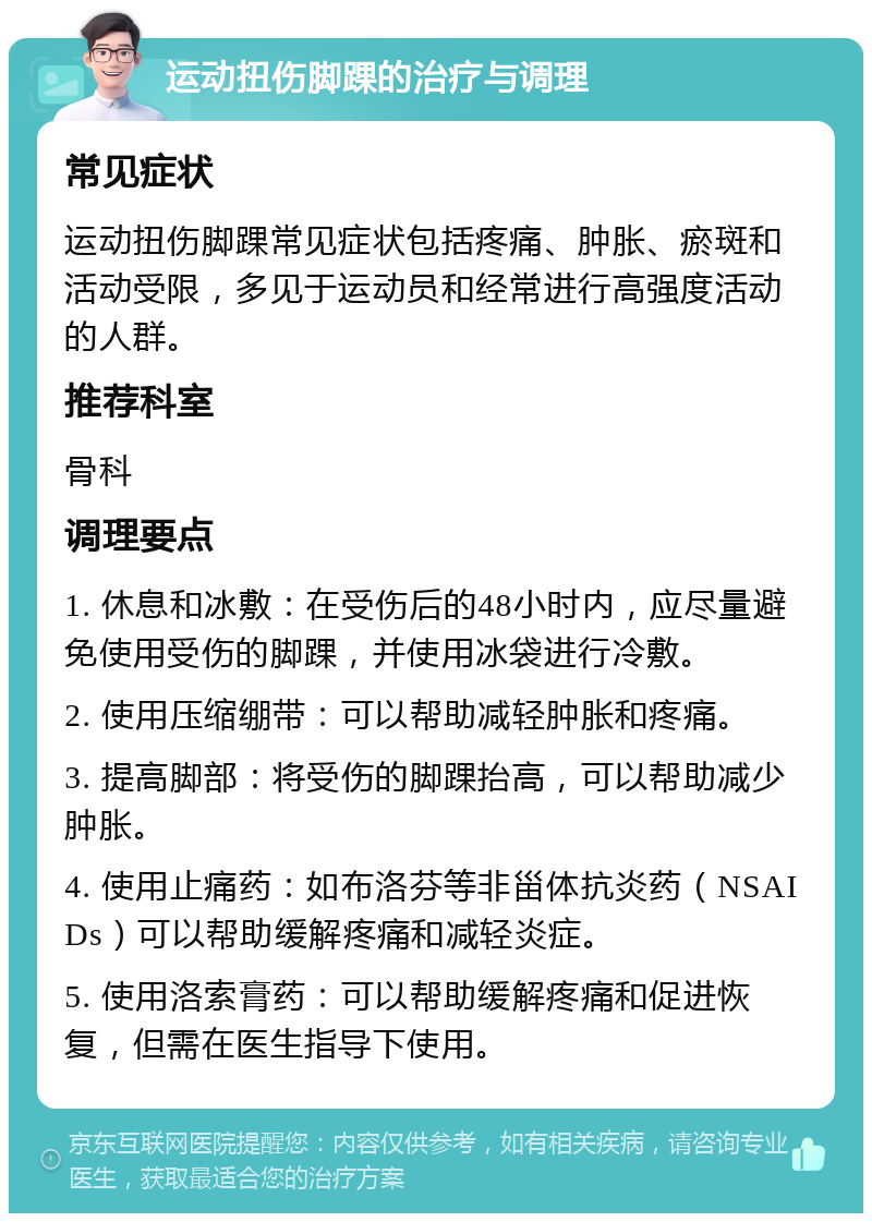 运动扭伤脚踝的治疗与调理 常见症状 运动扭伤脚踝常见症状包括疼痛、肿胀、瘀斑和活动受限，多见于运动员和经常进行高强度活动的人群。 推荐科室 骨科 调理要点 1. 休息和冰敷：在受伤后的48小时内，应尽量避免使用受伤的脚踝，并使用冰袋进行冷敷。 2. 使用压缩绷带：可以帮助减轻肿胀和疼痛。 3. 提高脚部：将受伤的脚踝抬高，可以帮助减少肿胀。 4. 使用止痛药：如布洛芬等非甾体抗炎药（NSAIDs）可以帮助缓解疼痛和减轻炎症。 5. 使用洛索膏药：可以帮助缓解疼痛和促进恢复，但需在医生指导下使用。