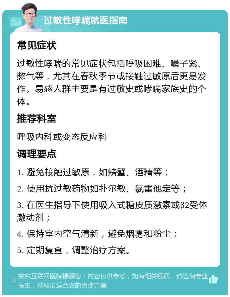 过敏性哮喘就医指南 常见症状 过敏性哮喘的常见症状包括呼吸困难、嗓子紧、憋气等，尤其在春秋季节或接触过敏原后更易发作。易感人群主要是有过敏史或哮喘家族史的个体。 推荐科室 呼吸内科或变态反应科 调理要点 1. 避免接触过敏原，如螃蟹、酒精等； 2. 使用抗过敏药物如扑尔敏、氯雷他定等； 3. 在医生指导下使用吸入式糖皮质激素或β2受体激动剂； 4. 保持室内空气清新，避免烟雾和粉尘； 5. 定期复查，调整治疗方案。