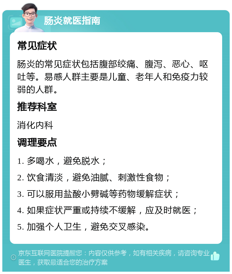 肠炎就医指南 常见症状 肠炎的常见症状包括腹部绞痛、腹泻、恶心、呕吐等。易感人群主要是儿童、老年人和免疫力较弱的人群。 推荐科室 消化内科 调理要点 1. 多喝水，避免脱水； 2. 饮食清淡，避免油腻、刺激性食物； 3. 可以服用盐酸小劈碱等药物缓解症状； 4. 如果症状严重或持续不缓解，应及时就医； 5. 加强个人卫生，避免交叉感染。